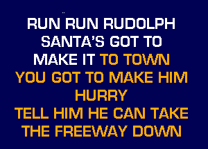 RUN RUN RUDOLPH
SANTA'S GOT TO
MAKE IT TO TOWN
YOU GOT TO MAKE HIM
HURRY
TELL HIM HE CAN TAKE
THE FREEWAY DOWN