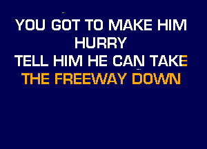 YOU GOT TO MAKE HIM
HURRY
TELL HIM HE CAN TAKE
THE FREEWAY DOWN