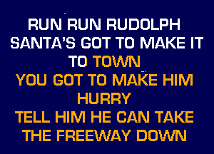 RUN RUN RUDOLPH
SANTA'S GOT TO MAKE IT
TO TOWN.

YOU GOT TO MAKE HIM
HURRY
TELL HIM HE CAN TAKE
THE FREEWAY DOWN