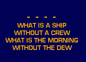 WHAT IS A SHIP
WITHOUT A CREW
WHAT IS THE MORNING
WITHOUT THE DEW
