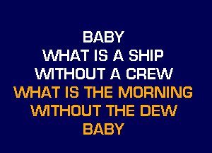 BABY
WHAT IS A SHIP
WITHOUT A CREW
WHAT IS THE MORNING
WITHOUT THE DEW
BABY