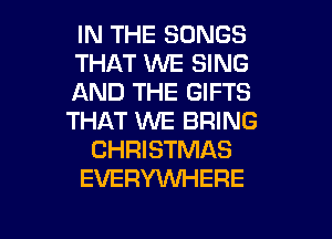 IN THE SONGS
THAT WE SING
AND THE GIFTS
THAT WE BRING
CHRISTMAS
EVERYWHERE