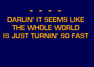 DARLIN' IT SEEMS LIKE
THE WHOLE WORLD
IS JUST TURNIN' SO FAST