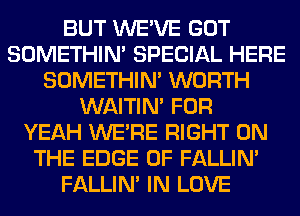 BUT WE'VE GOT
SOMETHIN' SPECIAL HERE
SOMETHIN' WORTH
WAITIN' FOR
YEAH WERE RIGHT ON
THE EDGE OF FALLIM
FALLIM IN LOVE