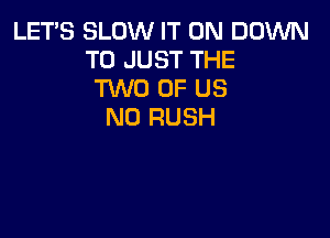 LETS SLOW IT ON DOWN
TO JUST THE
TWO OF US
N0 RUSH