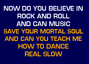 NOW DO YOU BELIEVE IN
ROCK AND ROLL

AND CAN MUSIC
SAVE YOUR MORTAL SOUL
AND CAN YOU TEACH ME

HOW TO DANCE
REAL SLOW