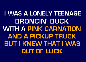 I WAS A LONELY TEENAGE

BRONCIN' BUCK
WITH A PINK CARNATION
AND A PICKUP TRUCK
BUT I KNEW THAT I WAS
OUT OF LUCK