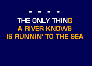 THE ONLY THING
A RIVER KNOWS

IS RUNNIN' TO THE SEA