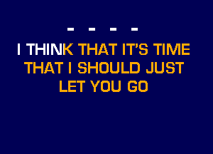 I THINK THAT ITS TIME
THAT I SHOULD JUST

LET YOU GO