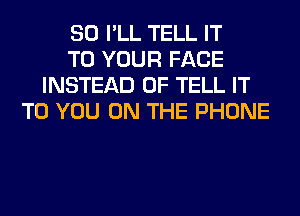 SO I'LL TELL IT
TO YOUR FACE
INSTEAD OF TELL IT
TO YOU ON THE PHONE