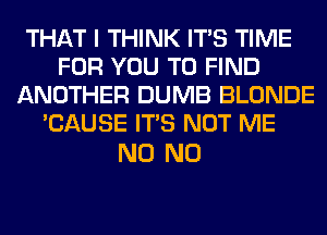 THAT I THINK ITS TIME
FOR YOU TO FIND
ANOTHER DUMB BLONDE
'CAUSE ITS NOT ME

N0 N0