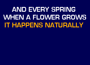 AND EVERY SPRING
WHEN A FLOWER GROWS
IT HAPPENS NATURALLY