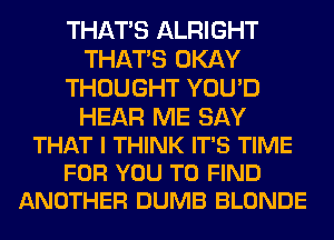THAT'S ALRIGHT
THAT'S OKAY
THOUGHT YOU'D

HEAR ME SAY
THAT I THINK IT'S TIME
FOR YOU TO FIND
ANOTHER DUMB BLONDE