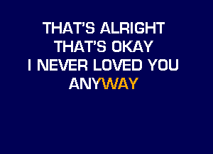 THAT'S ALRIGHT
THAT'S OKAY
I NEVER LOVED YOU

ANYWAY