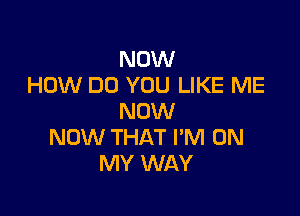 NOW
HOW DO YOU LIKE ME

NOW
NOW THAT I'M ON
MY WAY