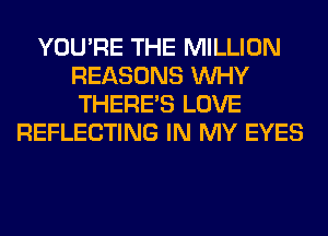 YOU'RE THE MILLION
REASONS WHY
THERE'S LOVE

REFLECTING IN MY EYES