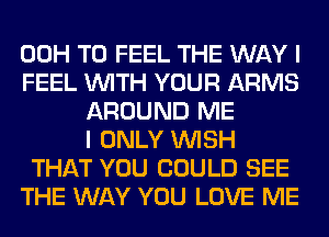 00H T0 FEEL THE WAY I
FEEL WITH YOUR ARMS
AROUND ME
I ONLY WISH
THAT YOU COULD SEE
THE WAY YOU LOVE ME