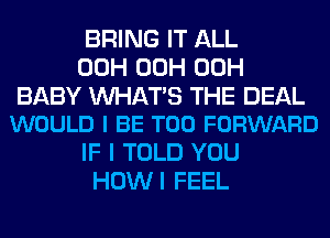 BRING IT ALL
00H 00H 00H

BABY WATS THE DEAL
WOULD I BE T00 FORWARD

IF I TOLD YOU
HOWI FEEL