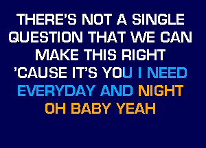 THERE'S NOT A SINGLE
QUESTION THAT WE CAN
MAKE THIS RIGHT
'CAUSE ITS YOU I NEED
EVERYDAY AND NIGHT
0H BABY YEAH