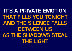 ITS A PRIVATE EMOTION
THAT FILLS YOU TONIGHT
AND THE SILENCE FALLS
BETWEEN US
AS THE SHADOWS STEAL
THE LIGHT