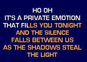 HO OH
ITS A PRIVATE EMOTION

THAT FILLS YOU TONIGHT
AND THE SILENCE

FALLS BETWEEN US

AS THE SHADOWS STEAL
THE LIGHT