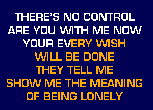 THERE'S N0 CONTROL
ARE YOU WITH ME NOW
YOUR EVERY WISH
WILL BE DONE
THEY TELL ME
SHOW ME THE MEANING
OF BEING LONELY