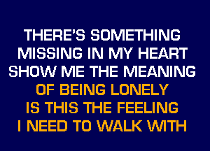 THERE'S SOMETHING
MISSING IN MY HEART
SHOW ME THE MEANING
OF BEING LONELY
IS THIS THE FEELING
I NEED TO WALK WITH