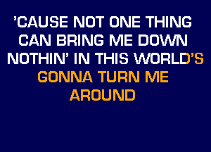 'CAUSE NOT ONE THING
CAN BRING ME DOWN
NOTHIN' IN THIS WORLD'S
GONNA TURN ME
AROUND