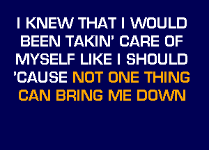 I KNEW THAT I WOULD
BEEN TAKIN' CARE OF
MYSELF LIKE I SHOULD
'CAUSE NOT ONE THING
CAN BRING ME DOWN