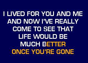 I LIVED FOR YOU AND ME
AND NOW I'VE REALLY
COME TO SEE THAT
LIFE WOULD BE
MUCH BETTER
ONCE YOU'RE GONE