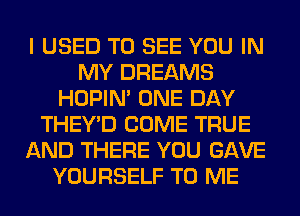 I USED TO SEE YOU IN
MY DREAMS
HOPIN' ONE DAY
THEY'D COME TRUE
AND THERE YOU GAVE
YOURSELF TO ME