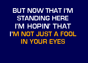 BUT NOW THAT I'M
STANDING HERE

I'M HUPIN THAT
I'M NOT JUST A FOOL
IN YOUR EYES