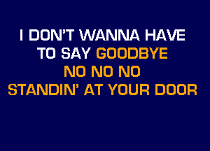 I DON'T WANNA HAVE
TO SAY GOODBYE
N0 N0 N0
STANDIN' AT YOUR DOOR