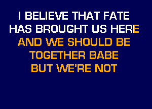 I BELIEVE THAT FATE
HAS BROUGHT US HERE
AND WE SHOULD BE
TOGETHER BABE
BUT WERE NOT