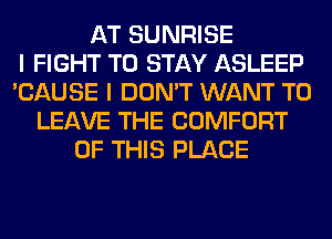 AT SUNRISE
I FIGHT TO STAY ASLEEP
'CAUSE I DON'T WANT TO
LEAVE THE COMFORT
OF THIS PLACE