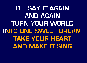 I'LL SAY IT AGAIN
AND AGAIN
TURN YOUR WORLD
INTO ONE SWEET DREAM
TAKE YOUR HEART
AND MAKE IT SING