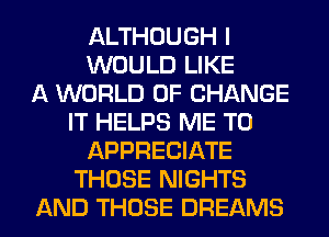 ALTHOUGH I
WOULD LIKE
A WORLD OF CHANGE
IT HELPS ME TO
APPRECIATE
THOSE NIGHTS
AND THOSE DREAMS