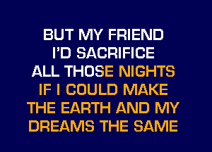 BUT MY FRIEND
I'D SACRIFICE
ALL THOSE NIGHTS
IF I COULD MAKE
THE EARTH AND MY
DREAMS THE SAME