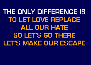 THE ONLY DIFFERENCE IS
TO LET LOVE REPLACE
ALL OUR HATE
SO LET'S GO THERE
LET'S MAKE OUR ESCAPE