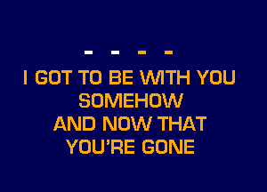 I GOT TO BE WTH YOU

SOMEHDW
AND NOW THAT
YOURE GONE