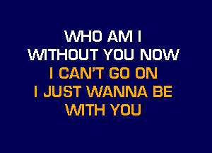 WHO AM I
INITHOUT YOU NOW
I CAN'T GO ON

I JUST WANNA BE
WTH YOU