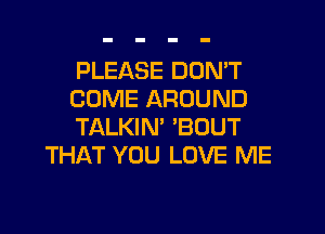 PLEASE DON'T
COME AROUND

TALKIN' 'BOUT
THAT YOU LOVE ME