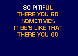 SO PITIFUL
THERE YOU GO
SOMETIMES
IT BE'S LIKE THAT

THERE YOU GO