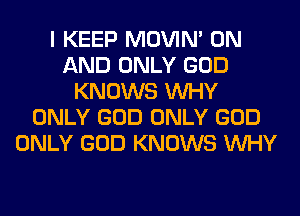 I KEEP MOVIM ON
AND ONLY GOD
KNOWS WHY
ONLY GOD ONLY GOD
ONLY GOD KNOWS WHY