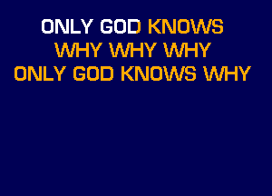 ONLY GOD KNOWS
WHY WHY WHY
ONLY GOD KNOWS WHY