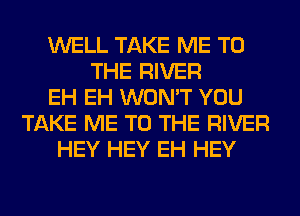 WELL TAKE ME TO
THE RIVER
EH EH WON'T YOU
TAKE ME TO THE RIVER
HEY HEY EH HEY