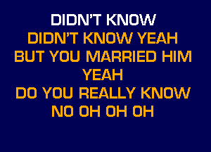 DIDN'T KNOW
DIDN'T KNOW YEAH
BUT YOU MARRIED HIM
YEAH
DO YOU REALLY KNOW
ND 0H 0H 0H