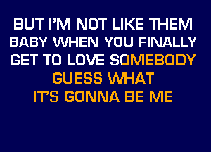 BUT I'M NOT LIKE THEM
BABY VUHEN YOU FINALLY

GET TO LOVE SOMEBODY
GUESS WHAT
ITS GONNA BE ME