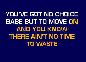 YOU'VE GOT N0 CHOICE
BABE BUT TO MOVE ON
AND YOU KNOW

THERE AIN'T N0 TIME
TO WASTE