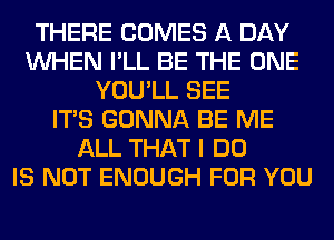 THERE COMES A DAY
WHEN I'LL BE THE ONE
YOU'LL SEE
ITS GONNA BE ME
ALL THAT I DO
IS NOT ENOUGH FOR YOU